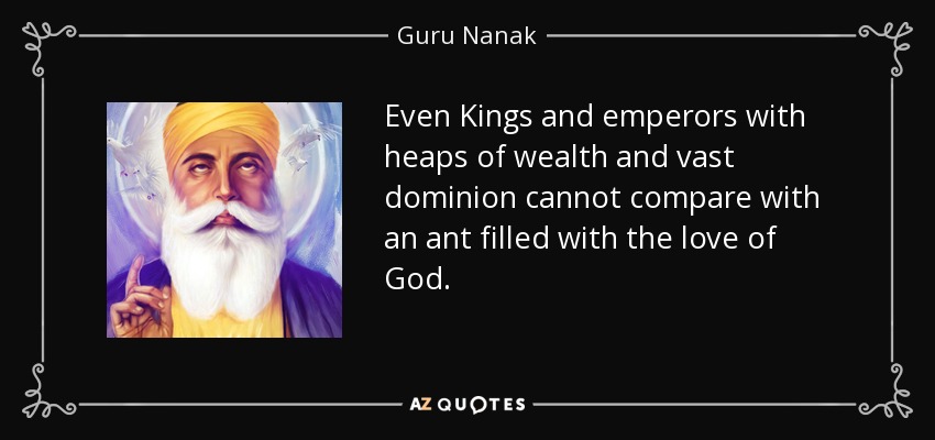 Ni siquiera los reyes y emperadores con montones de riquezas y vastos dominios pueden compararse con una hormiga llena del amor de Dios. - Guru Nanak