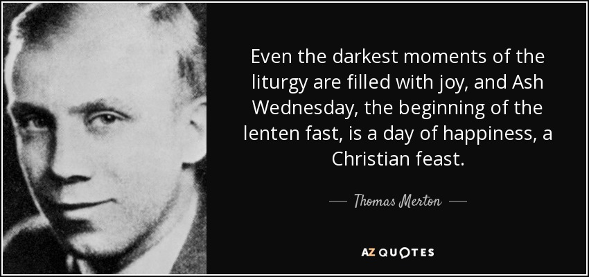 Even the darkest moments of the liturgy are filled with joy, and Ash Wednesday, the beginning of the lenten fast, is a day of happiness, a Christian feast. - Thomas Merton