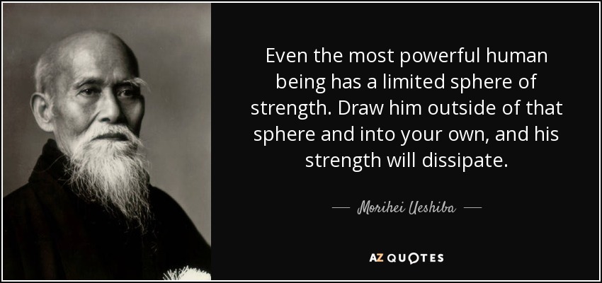 Even the most powerful human being has a limited sphere of strength. Draw him outside of that sphere and into your own, and his strength will dissipate. - Morihei Ueshiba