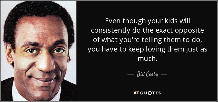 Even though your kids will consistently do the exact opposite of what you're telling them to do, you have to keep loving them just as much. - Bill Cosby