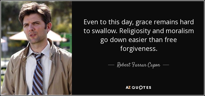 Even to this day, grace remains hard to swallow. Religiosity and moralism go down easier than free forgiveness. - Robert Farrar Capon