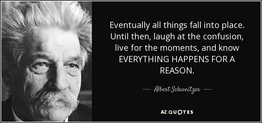 Eventually all things fall into place. Until then, laugh at the confusion, live for the moments, and know EVERYTHING HAPPENS FOR A REASON. - Albert Schweitzer