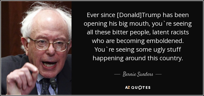 Ever since [Donald]Trump has been opening his big mouth, you`re seeing all these bitter people, latent racists who are becoming emboldened. You`re seeing some ugly stuff happening around this country. - Bernie Sanders