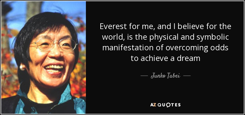 Everest for me, and I believe for the world, is the physical and symbolic manifestation of overcoming odds to achieve a dream - Junko Tabei
