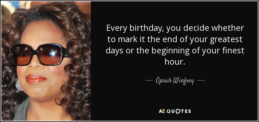 Every birthday, you decide whether to mark it the end of your greatest days or the beginning of your finest hour. - Oprah Winfrey