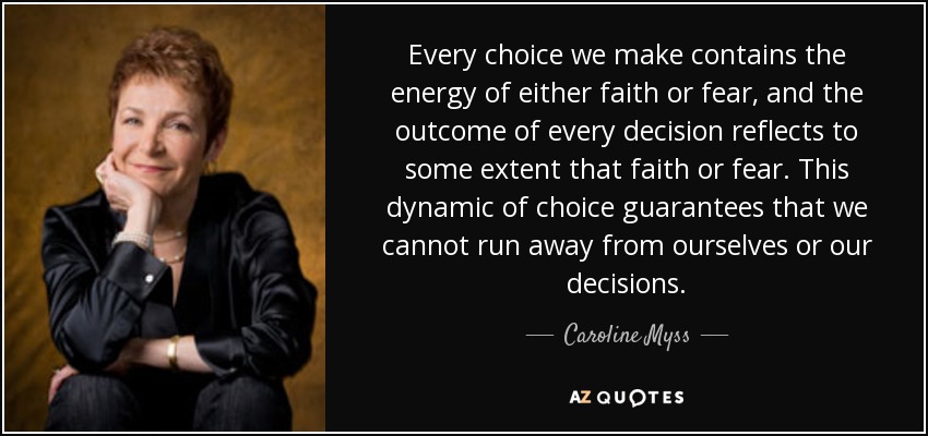 Every choice we make contains the energy of either faith or fear, and the outcome of every decision reflects to some extent that faith or fear. This dynamic of choice guarantees that we cannot run away from ourselves or our decisions. - Caroline Myss