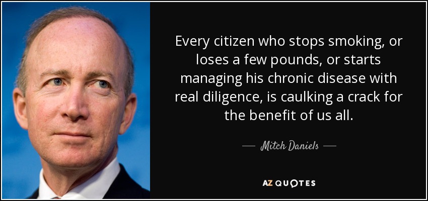 Every citizen who stops smoking, or loses a few pounds, or starts managing his chronic disease with real diligence, is caulking a crack for the benefit of us all. - Mitch Daniels
