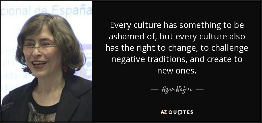 Every culture has something to be ashamed of, but every culture also has the right to change, to challenge negative traditions, and create to new ones. - Azar Nafisi