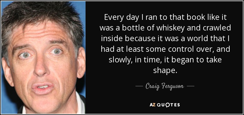 Every day I ran to that book like it was a bottle of whiskey and crawled inside because it was a world that I had at least some control over, and slowly, in time, it began to take shape. - Craig Ferguson