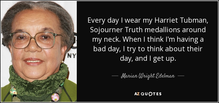 Every day I wear my Harriet Tubman, Sojourner Truth medallions around my neck. When I think I'm having a bad day, I try to think about their day, and I get up. - Marian Wright Edelman