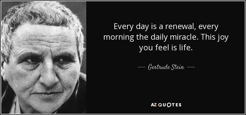 Every day is a renewal, every morning the daily miracle. This joy you feel is life. - Gertrude Stein