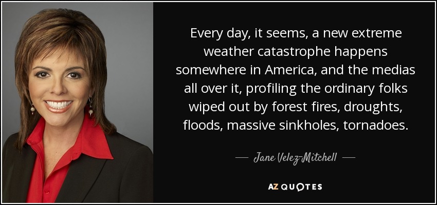 Every day, it seems, a new extreme weather catastrophe happens somewhere in America, and the medias all over it, profiling the ordinary folks wiped out by forest fires, droughts, floods, massive sinkholes, tornadoes. - Jane Velez-Mitchell