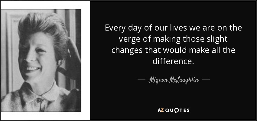 Every day of our lives we are on the verge of making those slight changes that would make all the difference. - Mignon McLaughlin