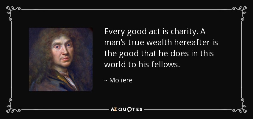 Every good act is charity. A man's true wealth hereafter is the good that he does in this world to his fellows. - Moliere