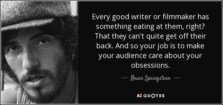 Every good writer or filmmaker has something eating at them, right? That they can't quite get off their back . And so your job is to make your audience care about your obsessions. - Bruce Springsteen