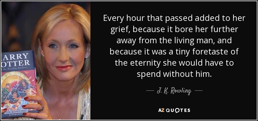 Every hour that passed added to her grief, because it bore her further away from the living man, and because it was a tiny foretaste of the eternity she would have to spend without him. - J. K. Rowling