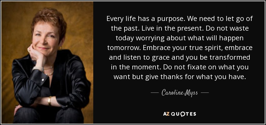 Every life has a purpose. We need to let go of the past. Live in the present. Do not waste today worrying about what will happen tomorrow. Embrace your true spirit, embrace and listen to grace and you be transformed in the moment. Do not fixate on what you want but give thanks for what you have. - Caroline Myss