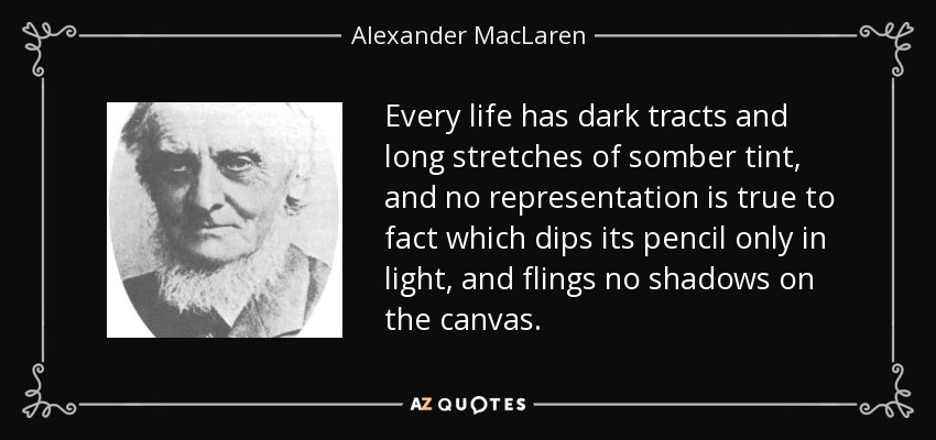 Every life has dark tracts and long stretches of somber tint, and no representation is true to fact which dips its pencil only in light, and flings no shadows on the canvas. - Alexander MacLaren