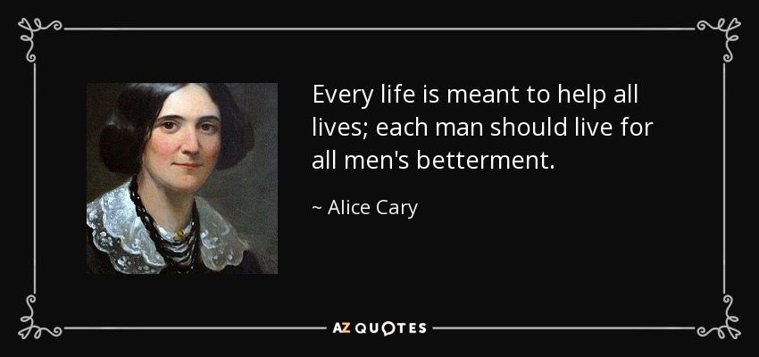 Every life is meant to help all lives; each man should live for all men's betterment. - Alice Cary