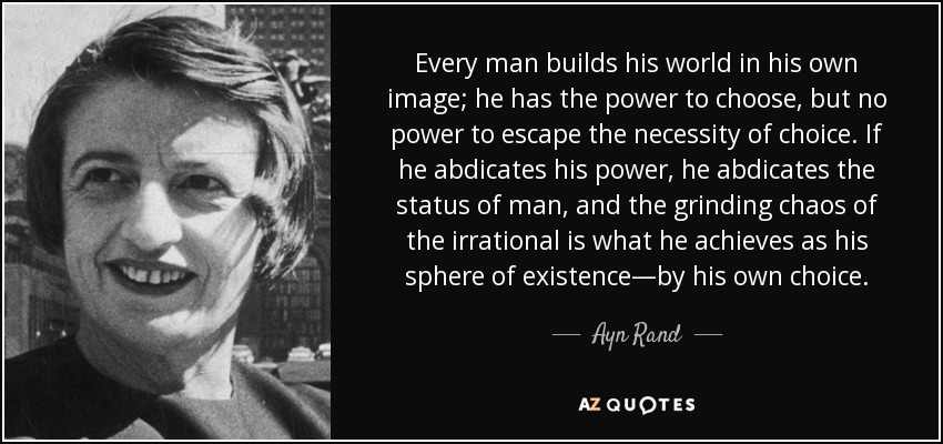 Every man builds his world in his own image; he has the power to choose, but no power to escape the necessity of choice. If he abdicates his power, he abdicates the status of man, and the grinding chaos of the irrational is what he achieves as his sphere of existence—by his own choice. - Ayn Rand