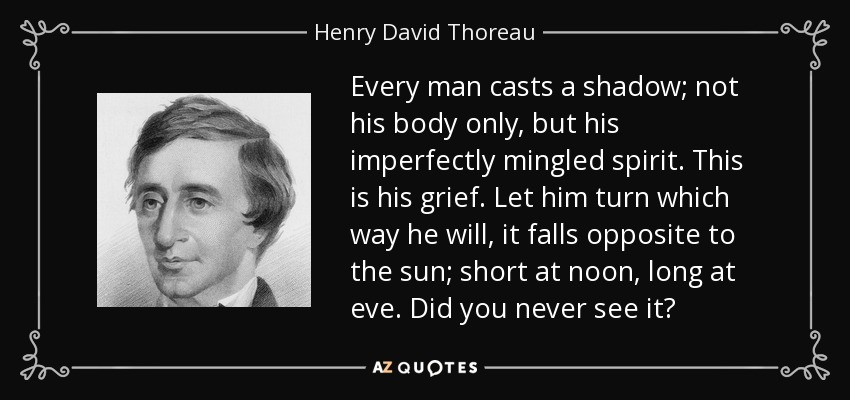 Every man casts a shadow; not his body only, but his imperfectly mingled spirit. This is his grief. Let him turn which way he will, it falls opposite to the sun; short at noon, long at eve. Did you never see it? - Henry David Thoreau