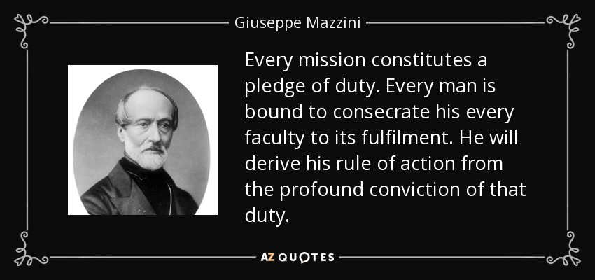 Every mission constitutes a pledge of duty. Every man is bound to consecrate his every faculty to its fulfilment. He will derive his rule of action from the profound conviction of that duty. - Giuseppe Mazzini