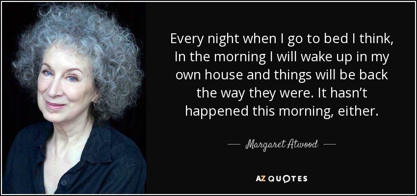 Every night when I go to bed I think, In the morning I will wake up in my own house and things will be back the way they were. It hasn’t happened this morning, either. - Margaret Atwood