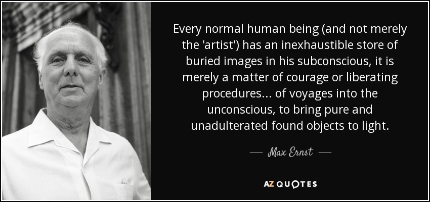 Every normal human being (and not merely the 'artist') has an inexhaustible store of buried images in his subconscious, it is merely a matter of courage or liberating procedures ... of voyages into the unconscious, to bring pure and unadulterated found objects to light. - Max Ernst
