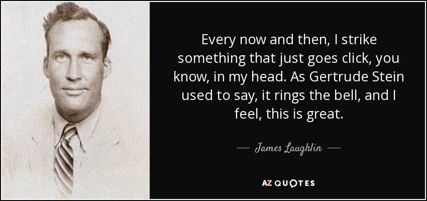 Every now and then, I strike something that just goes click, you know, in my head. As Gertrude Stein used to say, it rings the bell, and I feel, this is great. - James Laughlin