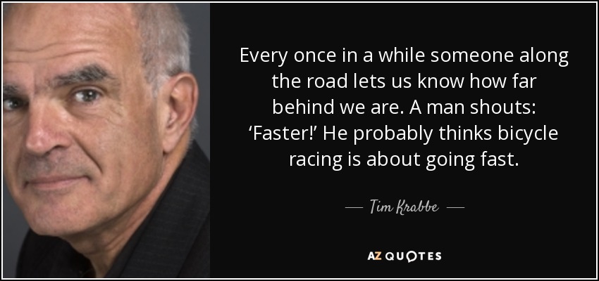 Every once in a while someone along the road lets us know how far behind we are. A man shouts: ‘Faster!’ He probably thinks bicycle racing is about going fast. - Tim Krabbe