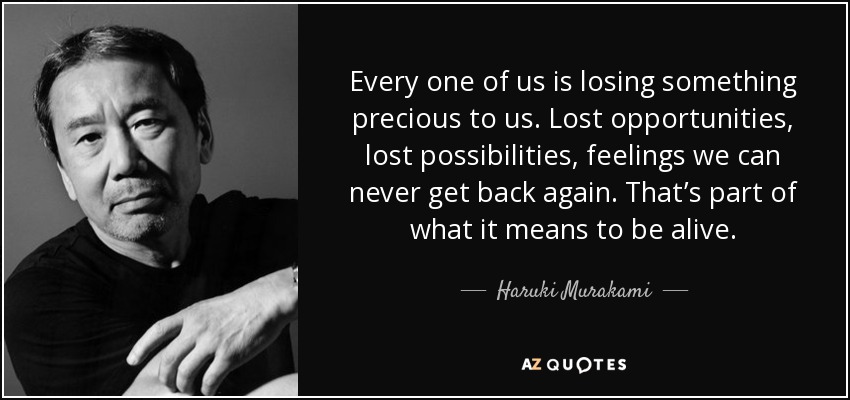 Every one of us is losing something precious to us. Lost opportunities, lost possibilities, feelings we can never get back again. That’s part of what it means to be alive. - Haruki Murakami
