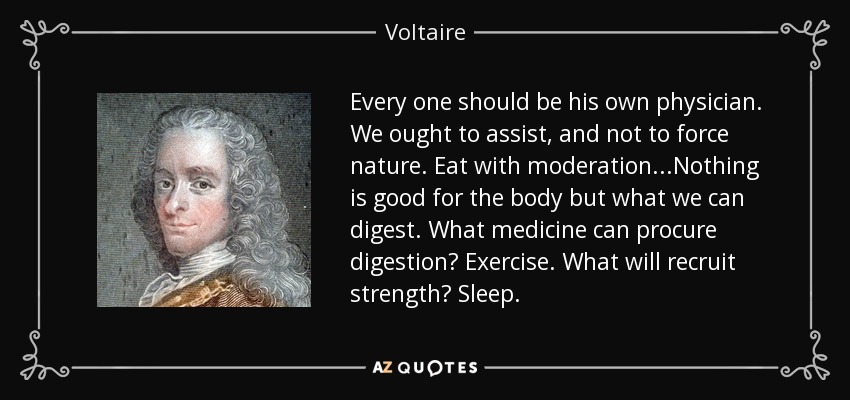 Every one should be his own physician. We ought to assist, and not to force nature. Eat with moderation...Nothing is good for the body but what we can digest. What medicine can procure digestion? Exercise. What will recruit strength? Sleep. - Voltaire