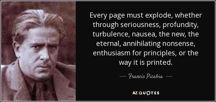 Every page must explode, whether through seriousness, profundity, turbulence, nausea, the new, the eternal, annihilating nonsense, enthusiasm for principles, or the way it is printed. - Francis Picabia