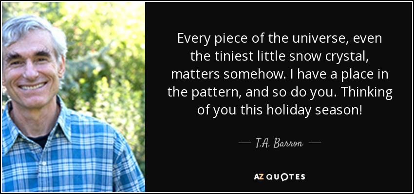 Every piece of the universe, even the tiniest little snow crystal, matters somehow. I have a place in the pattern, and so do you. Thinking of you this holiday season! - T.A. Barron
