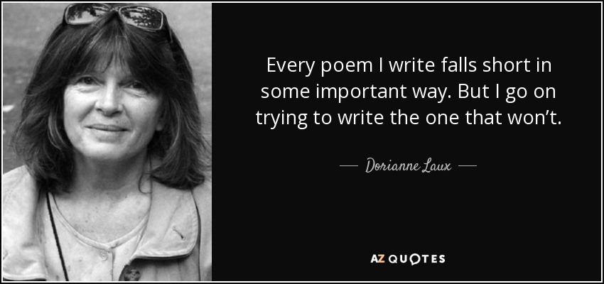 Every poem I write falls short in some important way. But I go on trying to write the one that won’t. - Dorianne Laux