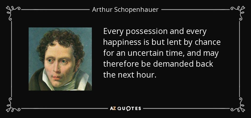 Every possession and every happiness is but lent by chance for an uncertain time, and may therefore be demanded back the next hour. - Arthur Schopenhauer