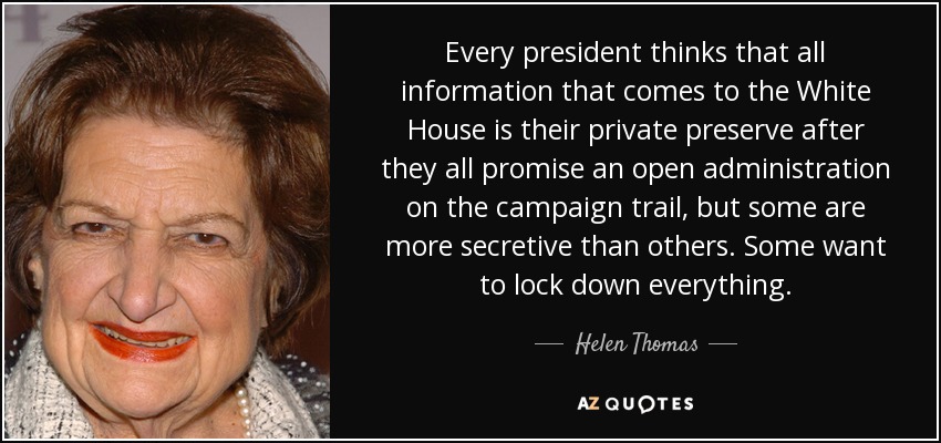 Every president thinks that all information that comes to the White House is their private preserve after they all promise an open administration on the campaign trail, but some are more secretive than others. Some want to lock down everything. - Helen Thomas
