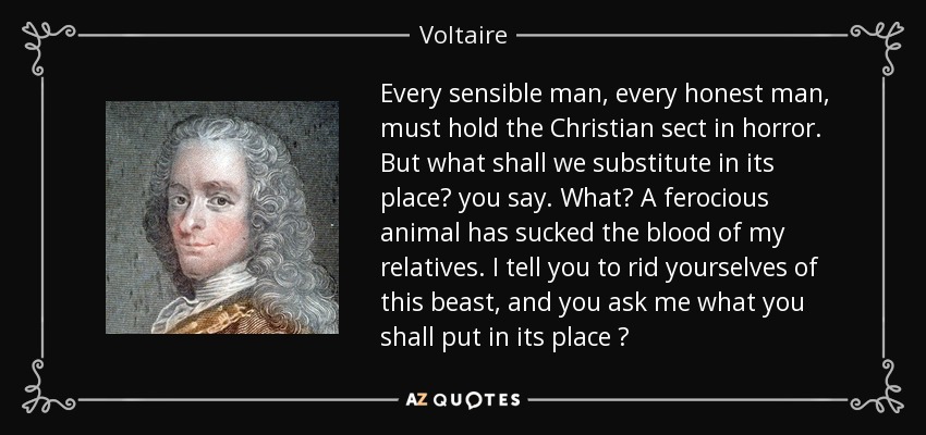 Every sensible man, every honest man, must hold the Christian sect in horror. But what shall we substitute in its place? you say. What? A ferocious animal has sucked the blood of my relatives. I tell you to rid yourselves of this beast, and you ask me what you shall put in its place ? - Voltaire