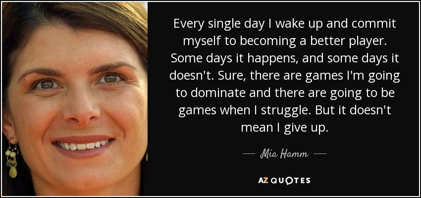 Cada día me levanto y me comprometo a ser mejor jugadora. Algunos días sucede, y otros no. Seguro que hay partidos en los que voy a dominar y otros en los que voy a pasar apuros. Pero eso no significa que me rinda. - Mia Hamm