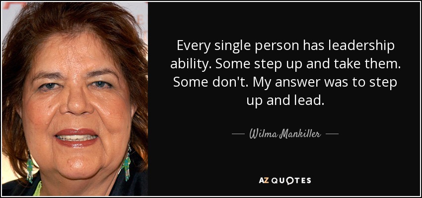 Every single person has leadership ability. Some step up and take them. Some don't. My answer was to step up and lead. - Wilma Mankiller