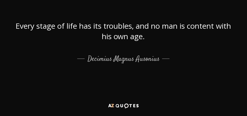 Every stage of life has its troubles, and no man is content with his own age. - Decimius Magnus Ausonius