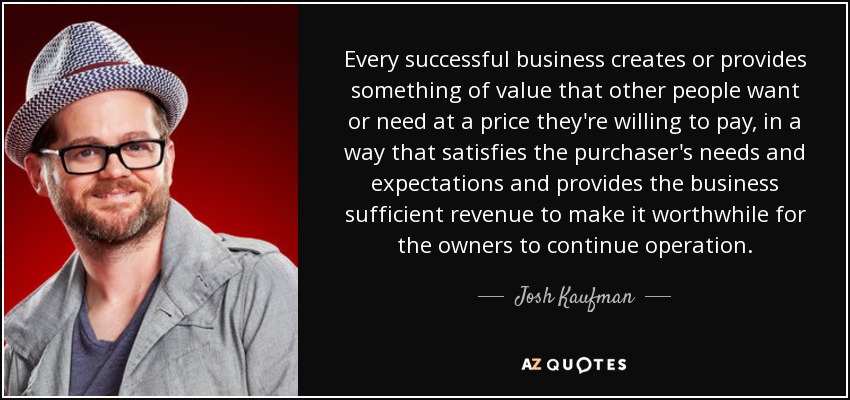 Every successful business creates or provides something of value that other people want or need at a price they're willing to pay, in a way that satisfies the purchaser's needs and expectations and provides the business sufficient revenue to make it worthwhile for the owners to continue operation. - Josh Kaufman