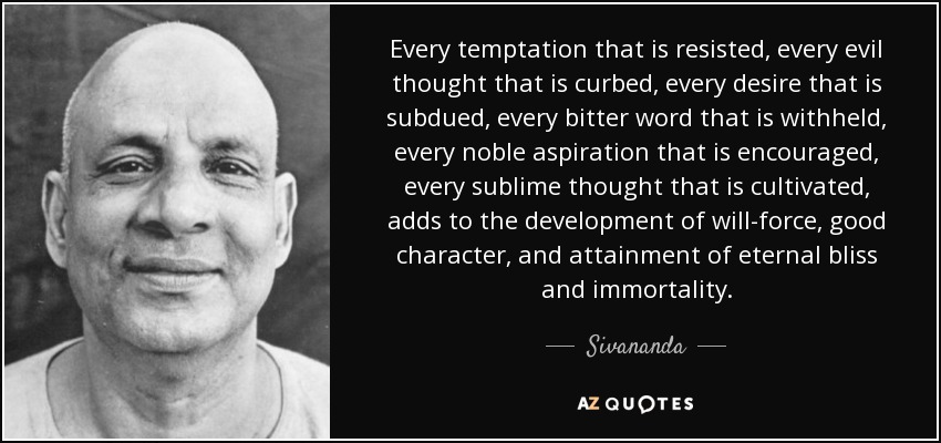 Every temptation that is resisted, every evil thought that is curbed, every desire that is subdued, every bitter word that is withheld, every noble aspiration that is encouraged, every sublime thought that is cultivated, adds to the development of will-force, good character, and attainment of eternal bliss and immortality. - Sivananda