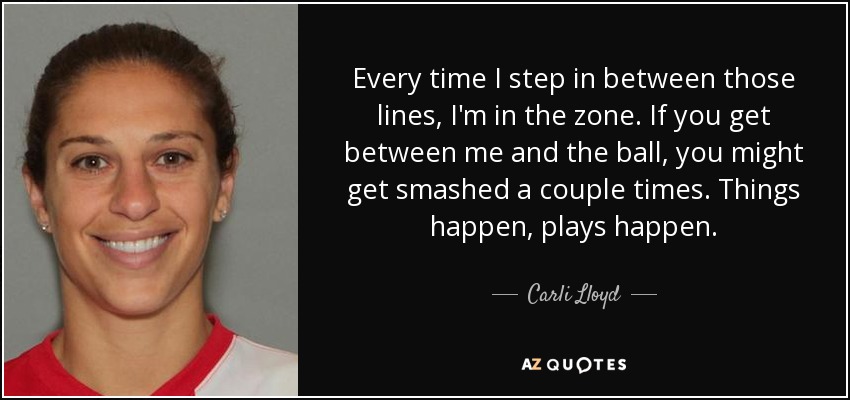 Every time I step in between those lines, I'm in the zone. If you get between me and the ball, you might get smashed a couple times. Things happen, plays happen. - Carli Lloyd