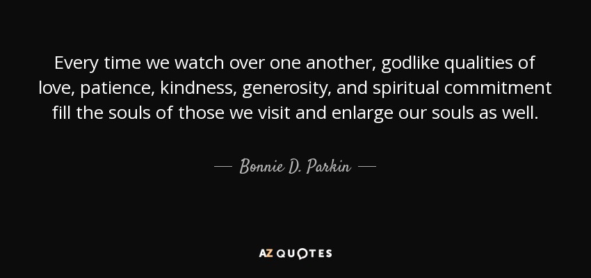 Every time we watch over one another, godlike qualities of love, patience, kindness, generosity, and spiritual commitment fill the souls of those we visit and enlarge our souls as well. - Bonnie D. Parkin