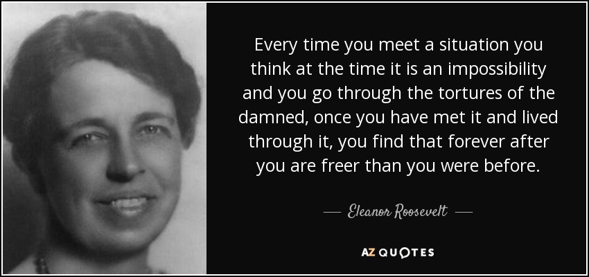 Every time you meet a situation you think at the time it is an impossibility and you go through the tortures of the damned, once you have met it and lived through it, you find that forever after you are freer than you were before. - Eleanor Roosevelt