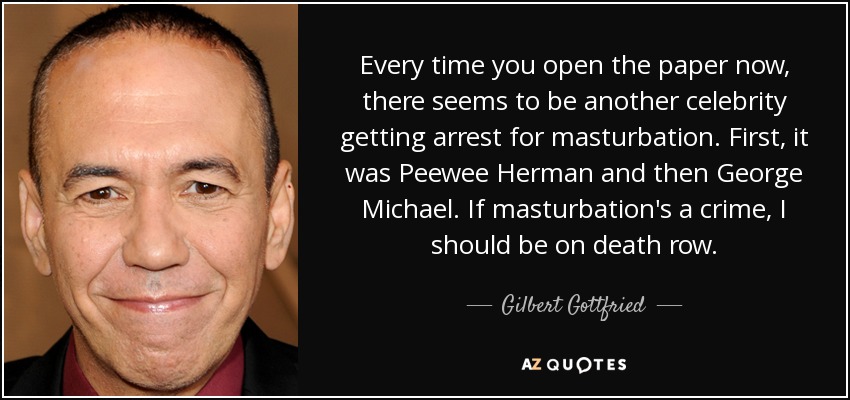 Ahora, cada vez que abres el periódico, parece que hay otro famoso al que detienen por masturbarse. Primero fue Peewee Herman y luego George Michael. Si la masturbación es un delito, yo debería estar en el corredor de la muerte. - Gilbert Gottfried