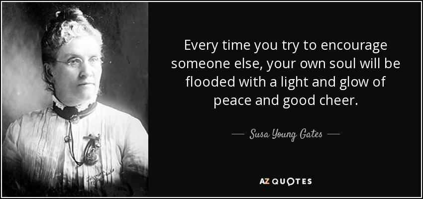 Every time you try to encourage someone else, your own soul will be flooded with a light and glow of peace and good cheer. - Susa Young Gates