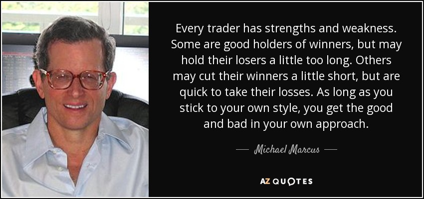 Every trader has strengths and weakness. Some are good holders of winners, but may hold their losers a little too long. Others may cut their winners a little short, but are quick to take their losses. As long as you stick to your own style, you get the good and bad in your own approach. - Michael Marcus