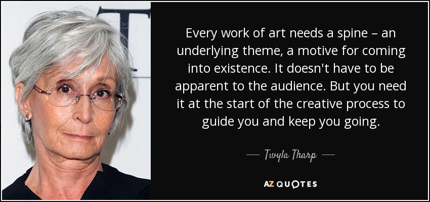 Every work of art needs a spine – an underlying theme, a motive for coming into existence. It doesn't have to be apparent to the audience. But you need it at the start of the creative process to guide you and keep you going. - Twyla Tharp